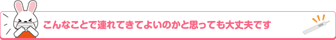 こんなことで連れてきてよいのかと思っても大丈夫です